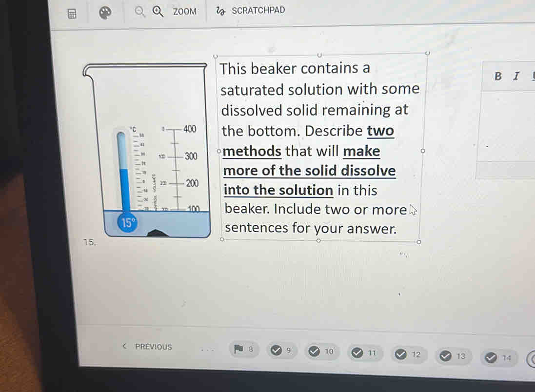 ZOOM SCRATCHPAD 
This beaker contains a 
B I 
saturated solution with some 
dissolved solid remaining at 
the bottom. Describe two 
methods that will make 
more of the solid dissolve 
into the solution in this 
beaker. Include two or more 
sentences for your answer.
1
C PREVIOUS 8 9 10 11 12 13 14