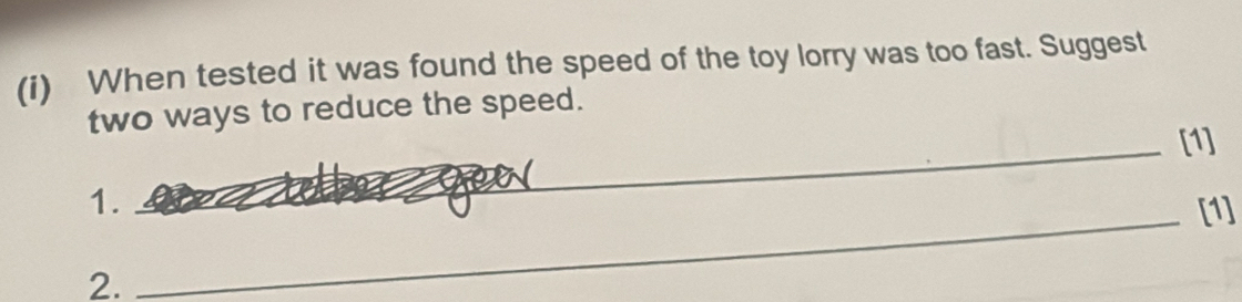 When tested it was found the speed of the toy lorry was too fast. Suggest 
two ways to reduce the speed. 
_[1] 
1._ 
_ 
_[1] 
2.