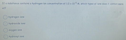 If a substance contains a hydrogen ion concentration of 1.0* 10^(-5)M , which types of ions does it contain more
of?
hydrogen ions
hydroxide ions
oxygen ions
hydroxyl ions