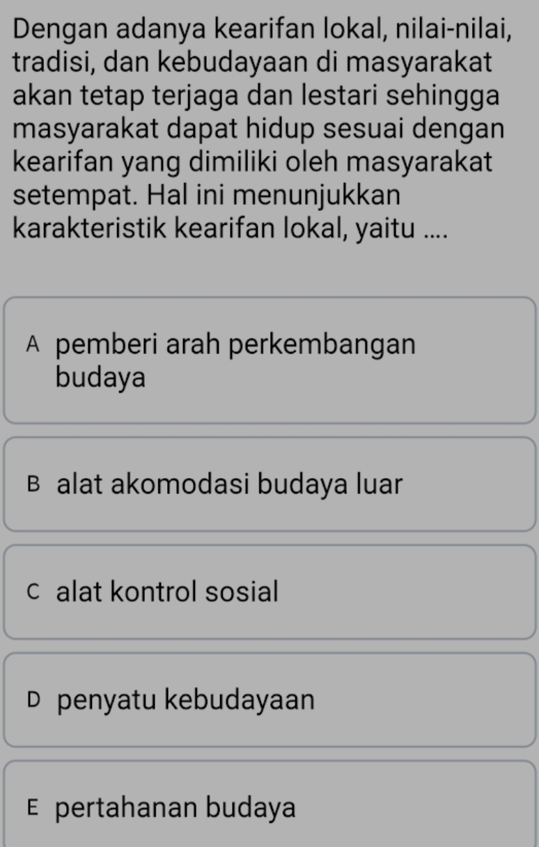 Dengan adanya kearifan lokal, nilai-nilai,
tradisi, dan kebudayaan di masyarakat
akan tetap terjaga dan lestari sehingga
masyarakat dapat hidup sesuai dengan
kearifan yang dimiliki oleh masyarakat
setempat. Hal ini menunjukkan
karakteristik kearifan lokal, yaitu ....
A pemberi arah perkembangan
budaya
B alat akomodasi budaya luar
c alat kontrol sosial
D penyatu kebudayaan
E pertahanan budaya