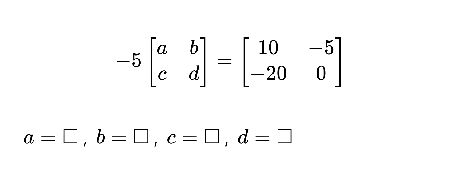 $-5beginbmatrix a & b  c & d endbmatrix = beginbmatrix 10 & -5  -20 & 0 endbmatrix$
$a = □$, $b = □$, $c = □$, $d = □$