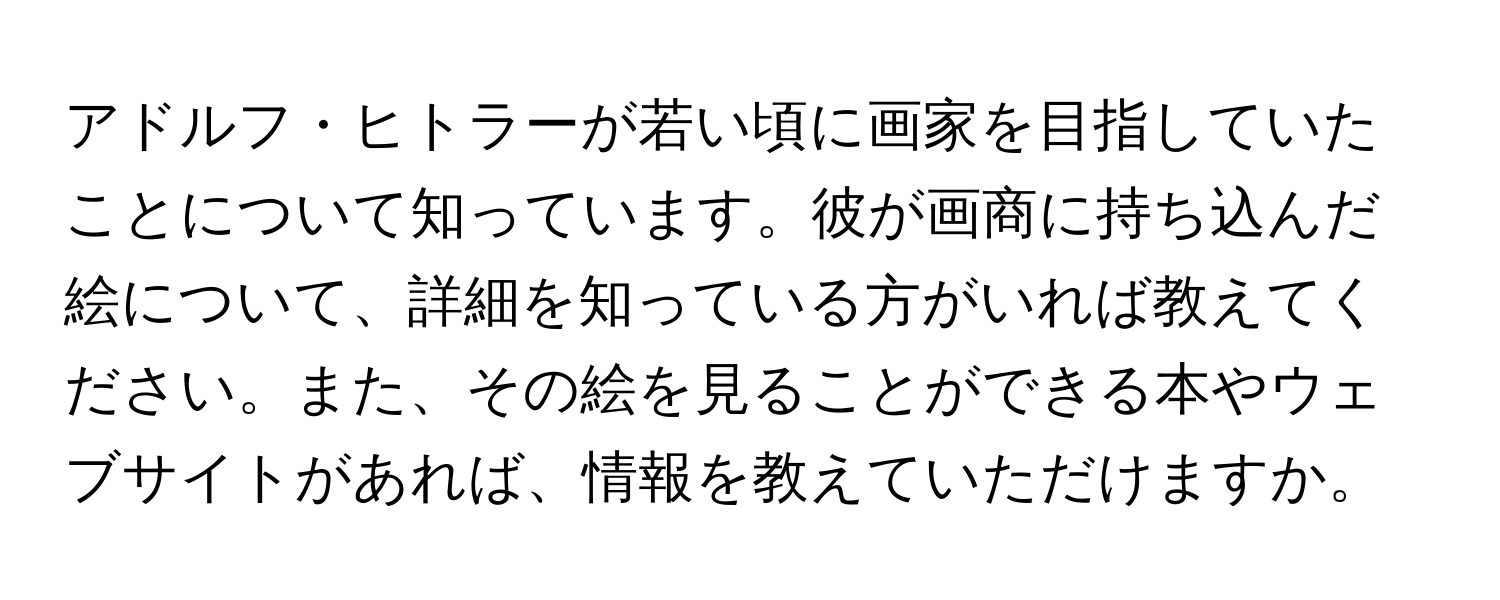 アドルフ・ヒトラーが若い頃に画家を目指していたことについて知っています。彼が画商に持ち込んだ絵について、詳細を知っている方がいれば教えてください。また、その絵を見ることができる本やウェブサイトがあれば、情報を教えていただけますか。