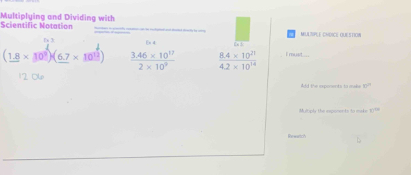 Multiplying and Dividing with 
Scientific Notation MULTIPLE CHDICE QUESTION 
Ex 3: Ex 4; Ex 5:
(_ 1.8* 10^9)(_ 6.7* 10^(12))  (3.46* 10^(17))/2* 10^9   (8.4* 10^(21))/4.2* 10^(14)  l must....
10^(21)
Multiply the exponents to make 10^(106)
Rewatch