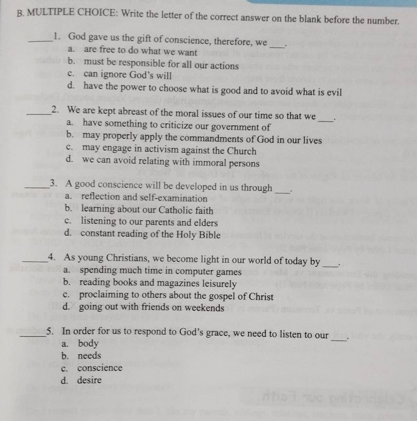 Write the letter of the correct answer on the blank before the number.
_1. God gave us the gift of conscience, therefore, we _.
a. are free to do what we want
b. must be responsible for all our actions
c. can ignore God’s will
d. have the power to choose what is good and to avoid what is evil
_2. We are kept abreast of the moral issues of our time so that we _.
a. have something to criticize our government of
b. may properly apply the commandments of God in our lives
c. may engage in activism against the Church
d. we can avoid relating with immoral persons
_3. A good conscience will be developed in us through _.
a. reflection and self-examination
b. learning about our Catholic faith
c. listening to our parents and elders
d. constant reading of the Holy Bible
_4. As young Christians, we become light in our world of today by _.
a. spending much time in computer games
b. reading books and magazines leisurely
c. proclaiming to others about the gospel of Christ
d. going out with friends on weekends
_5. In order for us to respond to God’s grace, we need to listen to our __.
a. body
b. needs
c. conscience
d. desire