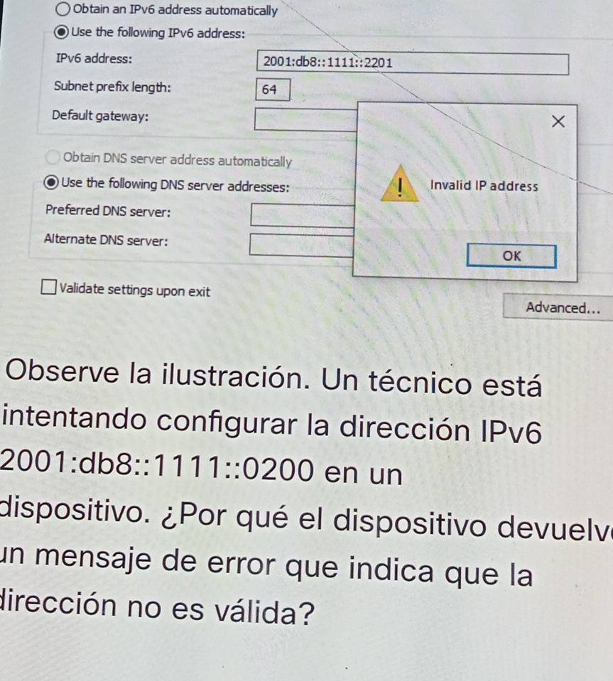 Obtain an IPv6 address automatically 
Use the following IPv6 address: 
IPv6 address:
2001:db8::111:22201
Subnet prefix length: 64
Default gateway: 
× 
Obtain DNS server address automatically 
Use the following DNS server addresses: Invalid IP address 
Preferred DNS server: 
Alternate DNS server: 
OK 
Validate settings upon exit Advanced... 
Observe la ilustración. Un técnico está 
intentando configurar la dirección IPv6
2001:db8::1111::0200 en un 
dispositivo. ¿Por qué el dispositivo devuelve 
un mensaje de error que indica que la 
dirección no es válida?