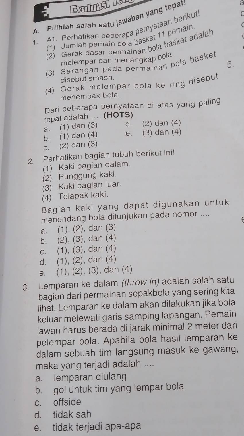 Evaluasien
A. Pilihlah salah satu jawaban yang tepat.
a
1. A1. Perhatikan beberapa pernyataan berikut
(1) Jumlah pemain bola basket 11 pemain
(2) Gerak dasar permainan bola basket adalah
melempar dan menangkap bola.
5.
(3) Serangan pada permainan bola basket
disebut smash.
(4) Gerak melempar bola ke ring disebut
menembak bola.
Dari beberapa pernyataan di atas yang paling
tepat adalah .... (HOTS)
a. (1) dan (3) d. (2) dan (4)
b. (1) dan (4) e. (3) dan (4)
c. (2) dan (3)
2. Perhatikan bagian tubuh berikut ini!
(1) Kaki bagian dalam.
(2) Punggung kaki.
(3) Kaki bagian luar.
(4) Telapak kaki.
Bagian kaki yang dapat digunakan untuk
menendang bola ditunjukan pada nomor ....
a. (1), (2), dan (3)
b. (2), (3), dan (4)
c. (1), (3), dan (4)
d. (1), (2), dan (4)
e. (1), (2), (3), dan (4)
3. Lemparan ke dalam (throw in) adalah salah satu
bagian dari permainan sepakbola yang sering kita
lihat. Lemparan ke dalam akan dilakukan jika bola
keluar melewati garis samping lapangan. Pemain
lawan harus berada di jarak minimal 2 meter dari
pelempar bola. Apabila bola hasil lemparan ke
dalam sebuah tim langsung masuk ke gawang,
maka yang terjadi adalah ....
a. lemparan diulang
b. gol untuk tim yang lempar bola
c. offside
d. tidak sah
e. tidak terjadi apa-apa