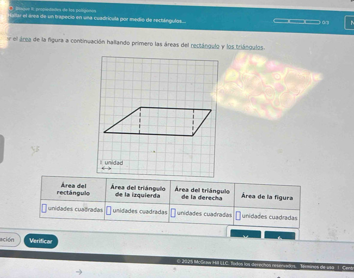 Bioque II: propiedades de los polígonos
Hallar el área de un trapecio en una cuadrícula por medio de rectángulos... 0/3 ^
ar el área de la figura a continuación hallando primero las áreas del rectángulo y los triángulos.
Área del Área del triángulo Área del triángulo
rectángulo de la izquierda de la derecha Área de la figura
unidades cuadradas unidades cuadradas unidades cuadradas unidades cuadradas
ación Verificar
© 2025 McGraw Hill LLC. Todos los derechos reservados. Términos de uso 1 Centr