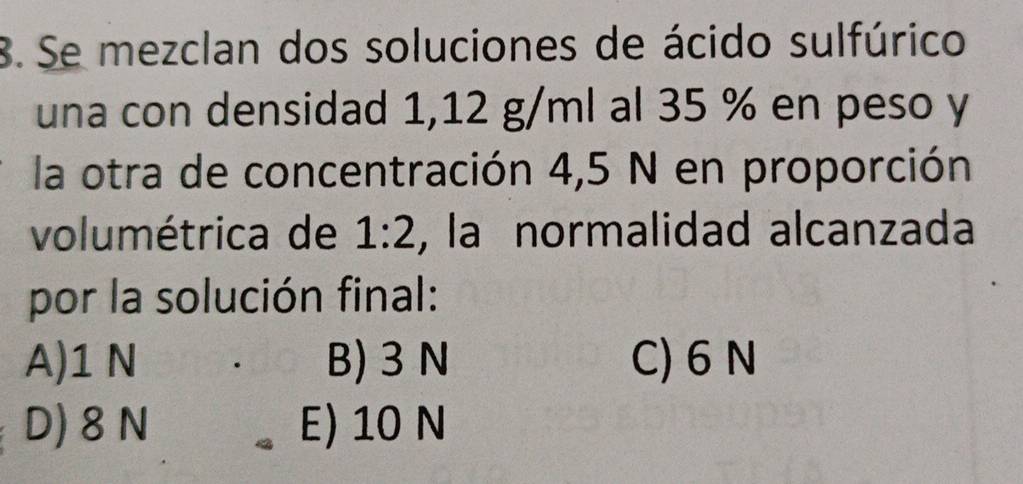 Se mezclan dos soluciones de ácido sulfúrico
una con densidad 1,12 g/ml al 35 % en peso y
la otra de concentración 4,5 N en proporción
volumétrica de 1:2 , la normalidad alcanzada
por la solución final:
A) 1 N B) 3N C) 6 N
D) 8 N E) 10 N