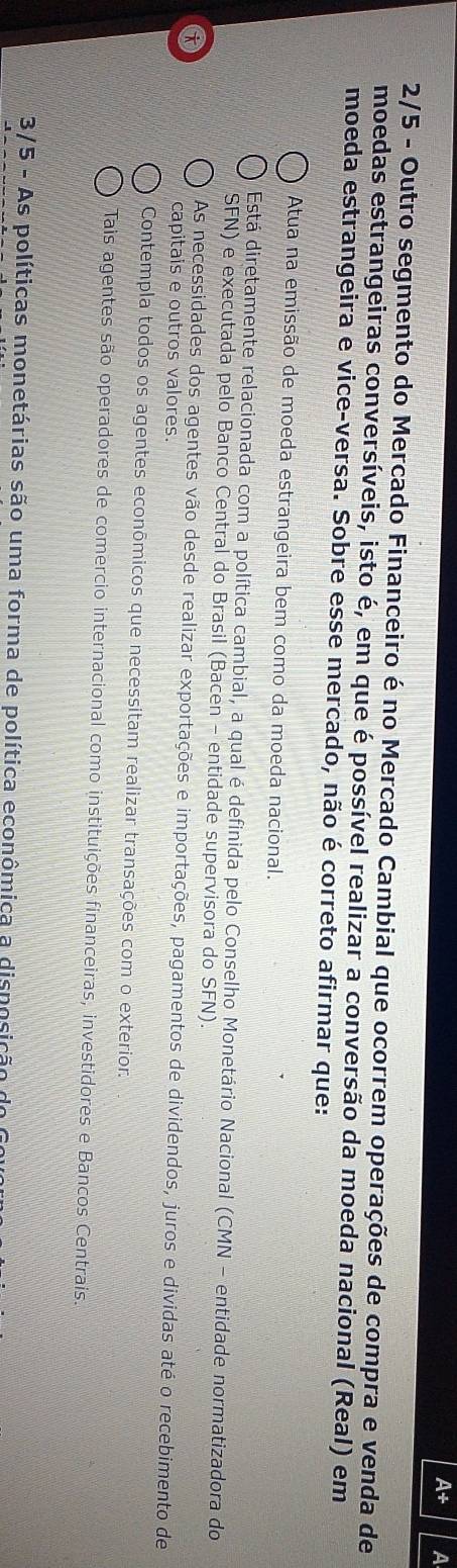 A+ a
2/5 - Outro segmento do Mercado Financeiro é no Mercado Cambial que ocorrem operações de compra e venda de
moedas estrangeiras conversíveis, isto é, em que é possível realizar a conversão da moeda nacional (Real) em
moeda estrangeira e vice-versa. Sobre esse mercado, não é correto afirmar que:
Atua na emissão de moeda estrangeira bem como da moeda nacional.
Está diretamente relacionada com a política cambial, a qual é definida pelo Conselho Monetário Nacional (CMN - entidade normatizadora do
SFN) e executada pelo Banco Central do Brasil (Bacen - entidade supervisora do SFN).
As necessidades dos agentes vão desde realizar exportações e importações, pagamentos de dividendos, juros e dividas até o recebimento de
capitais e outros valores.
Contempla todos os agentes econômicos que necessitam realizar transações com o exterior.
Tais agentes são operadores de comercio internacional como instituições financeiras, investidores e Bancos Centrais.
3/5 - As políticas monetárias são uma forma de política econômica a disposição do