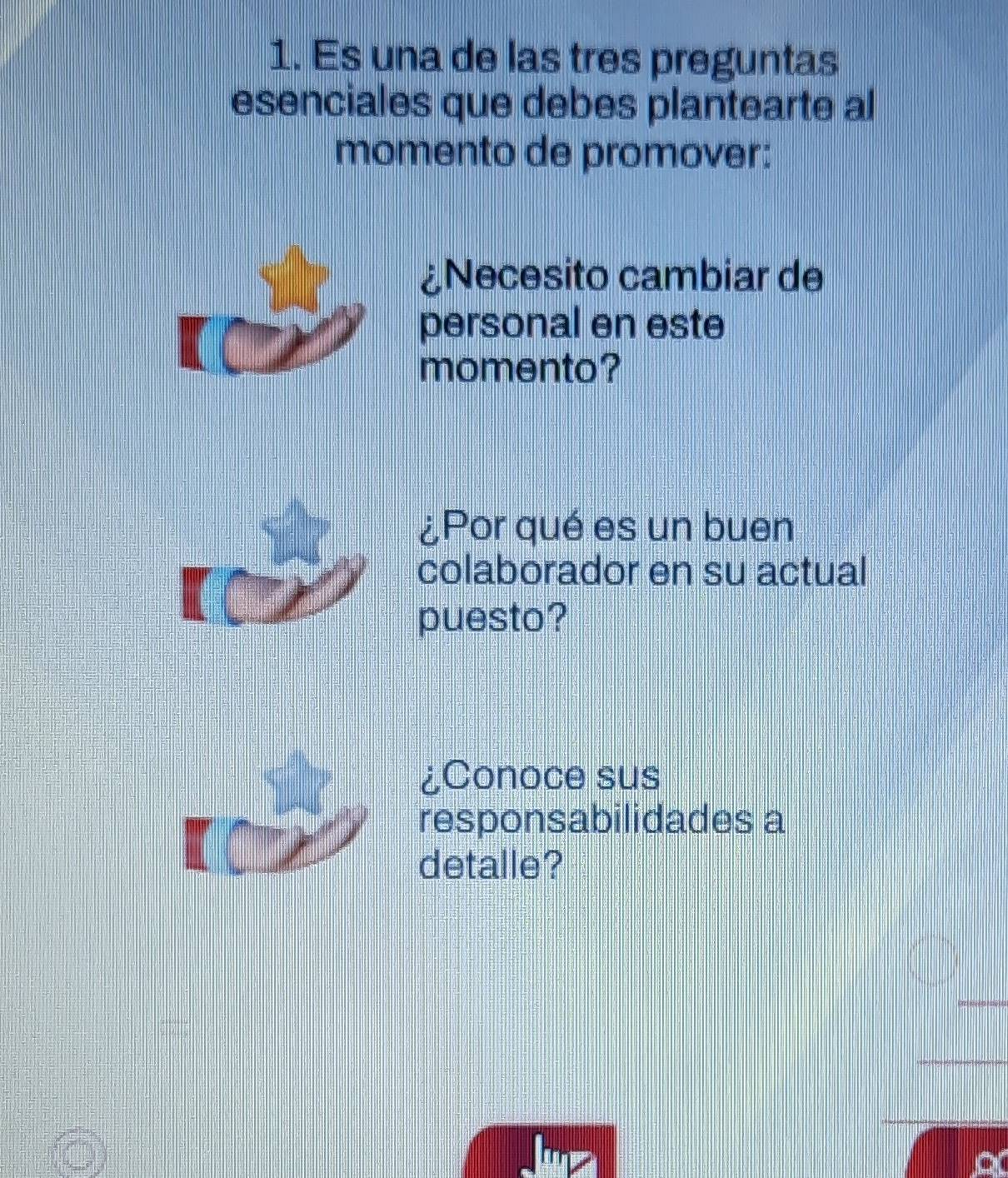 Es una de las tres preguntas 
esenciales que debes plantearte al 
momento de promover: 
¿Necesito cambiar de 
personal en este 
momento? 
¿Por qué es un buen 
colaborador en su actual 
puesto? 
¿Conoce sus 
responsabilidades a 
detalle?