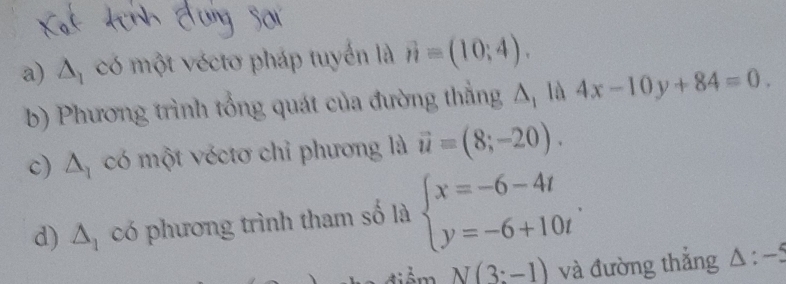 △ _1 có một véctơ pháp tuyển là vector n=(10;4). 
b) Phương trình tổng quát của đường thẳng Δ, là 4x-10y+84=0. 
c) △ _1 có một véctơ chỉ phương là vector u=(8;-20). 
d) △ _1 có phương trình tham số là beginarrayl x=-6-4t y=-6+10tendarray..
N(3:-1) và đường thắng △ :-5