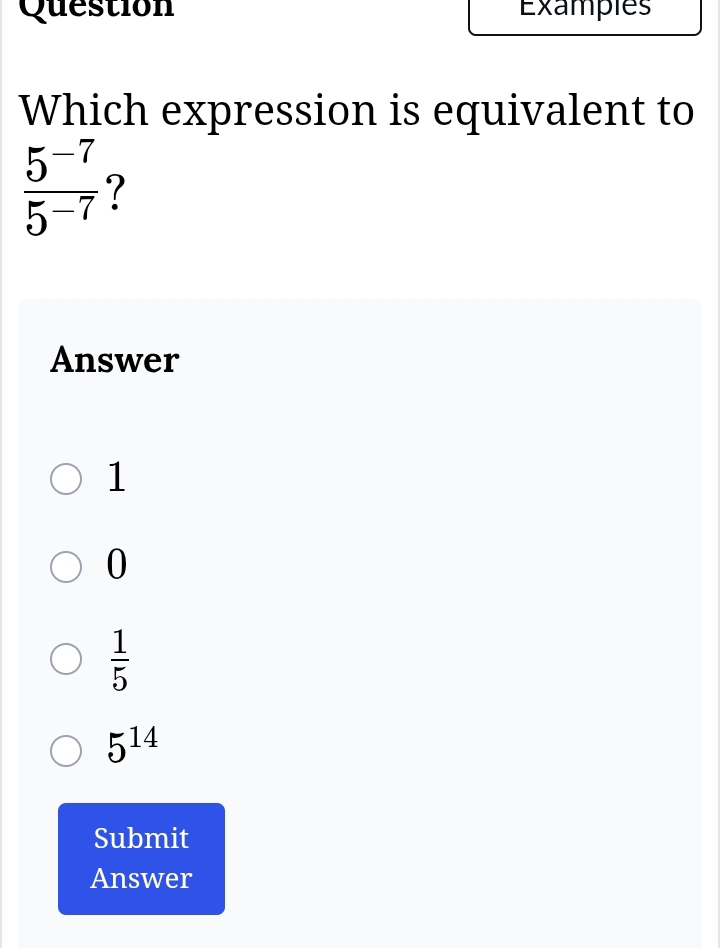 Question Examples
Which expression is equivalent to
 (5^(-7))/5^(-7)  ?
Answer
1
0
 1/5 
5^(14)
Submit
Answer