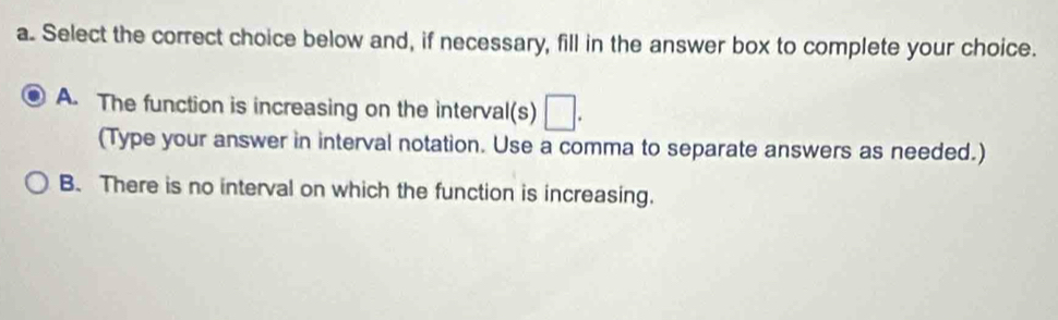 Select the correct choice below and, if necessary, fill in the answer box to complete your choice.
A. The function is increasing on the interval(s) □. 
(Type your answer in interval notation. Use a comma to separate answers as needed.)
B. There is no interval on which the function is increasing.