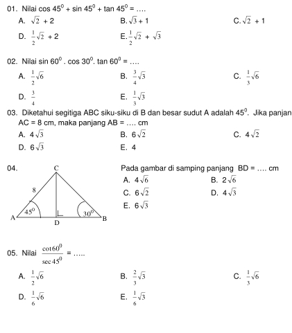 Nilai cos 45°+sin 45°+tan 45°= _
A. sqrt(2)+2 B. sqrt(3)+1 C. sqrt(2)+1
D.  1/2 sqrt(2)+2 E.  1/2 sqrt(2)+sqrt(3)
02. Nilai sin 60°.cos 30°.tan 60°=... _
B.
C.
A.  1/2 sqrt(6)  3/4 sqrt(3)  1/3 sqrt(6)
E.
D.  3/4   1/3 sqrt(3)
03. Diketahui segitiga ABC siku-siku di B dan besar sudut A adalah 45°. Jika panjan
AC=8cm , maka panjang AB= _ cm
A. 4sqrt(3) B. 6sqrt(2) C. 4sqrt(2)
D. 6sqrt(3) E. 4
Pada gambar di samping panjang BD=... _ cm
A. 4sqrt(6) B. 2sqrt(6)
C. 6sqrt(2) D. 4sqrt(3)
E. 6sqrt(3)
05. Nilai  cot 60^0/sec 45^0 =... _
A.  1/2 sqrt(6)  2/3 sqrt(3)  1/3 sqrt(6)
B.
C.
D.  1/6 sqrt(6)  1/6 sqrt(3)
E.