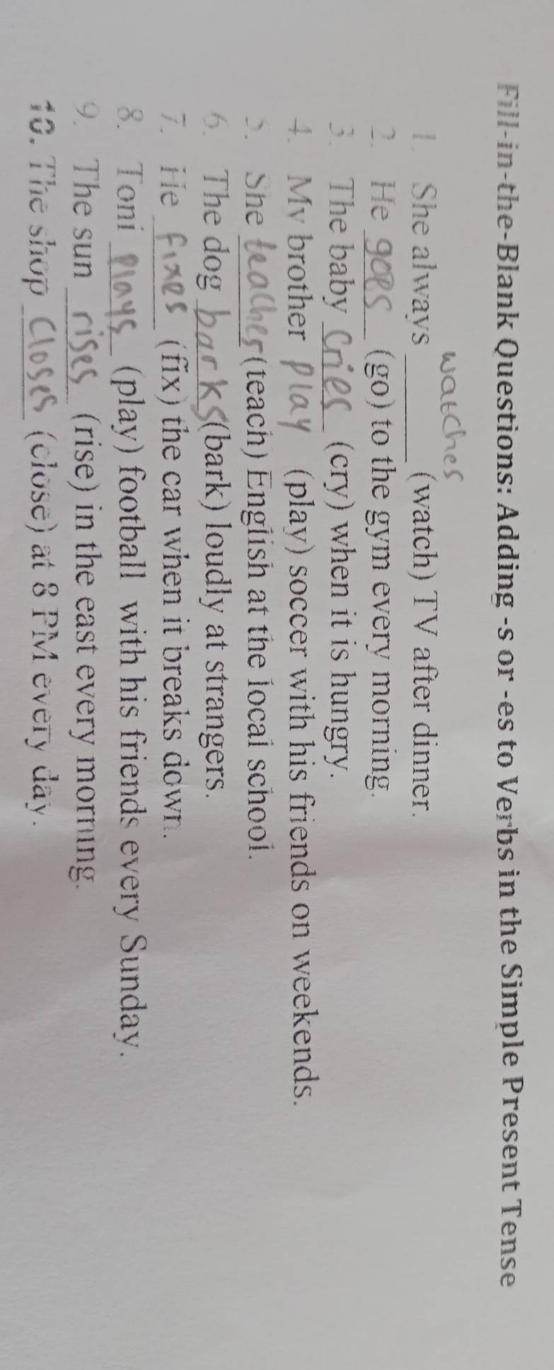 Fill-in-the-Blank Questions: Adding -s or -es to Verbs in the Simple Present Tense 
1. She always _(watch) TV after dinner. 
2. He_ (go) to the gym every morning. 
3. The baby_ (cry) when it is hungry. 
4. Mv brother (play) soccer with his friends on weekends. 
3. She _(teach) English at the local school. 
6. The dog_ (bark) loudly at strangers. 
7. He _(fix) the car when it breaks down. 
8. Toni _(play) football with his friends every Sunday. 
9. The sun _(rise) in the east every morning. 
10. The shop _(close) at 8 PM every day.