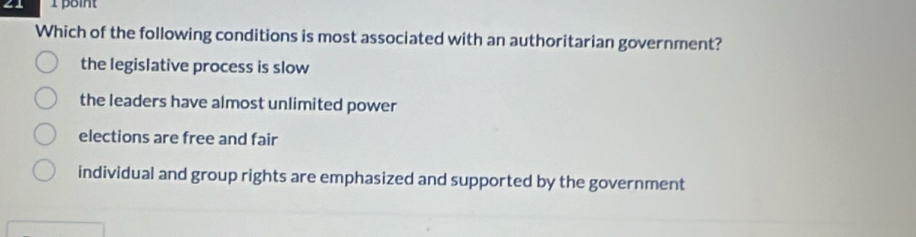 Which of the following conditions is most associated with an authoritarian government?
the legislative process is slow
the leaders have almost unlimited power
elections are free and fair
individual and group rights are emphasized and supported by the government