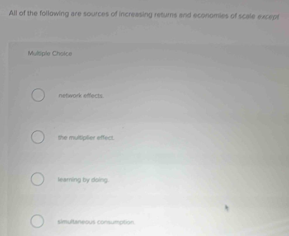 All of the following are sources of increasing returns and economies of scale except
Multiple Choice
network effects.
the multiplier effect.
learning by doing.
simultaneous consumption.