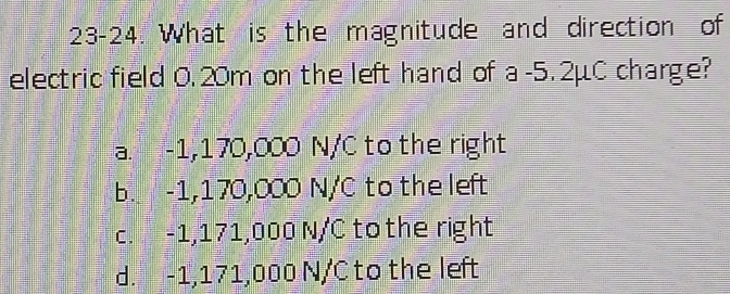 23-24. What is the magnitude and direction of
electric field 0. 20m on the left hand of a -5.2μC charge?
a. -1,170,000 N/C to the right
b. -1,170,000 N/C to the left
c. -1,171,000 N/C to the right
d. -1,171,000 N/C to the left