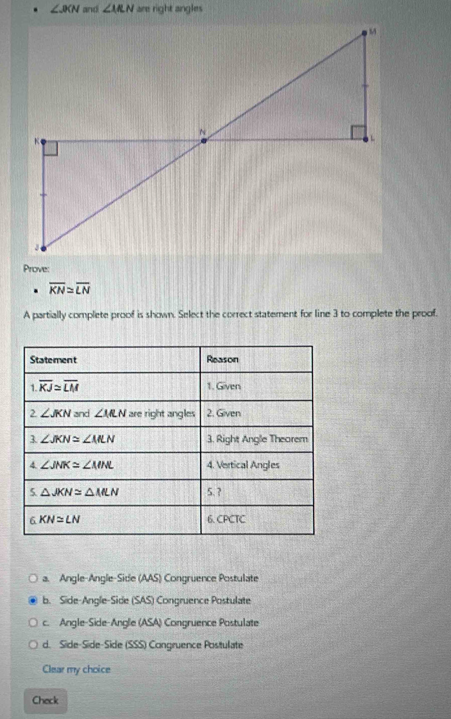 ∠ JIN and ∠ IRN are right angles
Prove:
overline KN≌ overline LN
A partially complete proof is shown. Select the correct statement for line 3 to complete the proof.
a. Angle-Angle-Side (AAS) Congruence Postulate
b. Side-Angle-Side (SAS) Congruence Postulate
c. Angle-Side-Angle (ASA) Congruence Postulate
d. Side-Síde-Side (SSS) Congruence Positulate
Clear my choice
Check