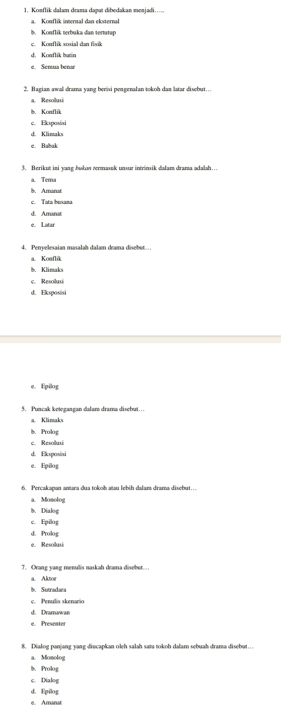 Konflik dalam drama dapat dibedakan menjadi….
a. Konflik internal dan eksternal
b. Konflik terbuka dan tertutup
c. Konflik sosial dan fisik
d. Konflik batin
e. Semua benar
2. Bagian awal drama yang berisi pengenalan tokoh dan latar disebut…
a. Resolusi
b. Konflik
c. Eksposisi
d. Klimaks
e. Babak
3. Berikut ini yang bukan termasuk unsur intrinsik dalam drama adalah…
d. Amanat
e. Latar
4. Penyelesaian masalah dalam drama disebut…
a. Konflik
b. Klimaks
c. Resolusi
d. Eksposisi
e. Epilog
5. Puncak ketegangan dalam drama disebut…
a. Klimaks
b. Prolog
c. Resolusi
d. Eksposisi
e. Épilog
6. Percakapan antara dua tokoh atau lebih dalam drama disebut…
a. Monolog
b. Dialog
c. Epilog
d. Prolog
e. Resolusi
7. Orang yang menulis naskah drama disebut…
a. Aktor
b. Sutradara
c. Penulis skenario
d. Dramawan
e. Presenter
8. Dialog panjang yang diucapkan oleh salah satu tokoh dalam sebuah drama disebut…
a. Monolog
b. Prolog
c. Dialog
d. Epilog
e. Amanat