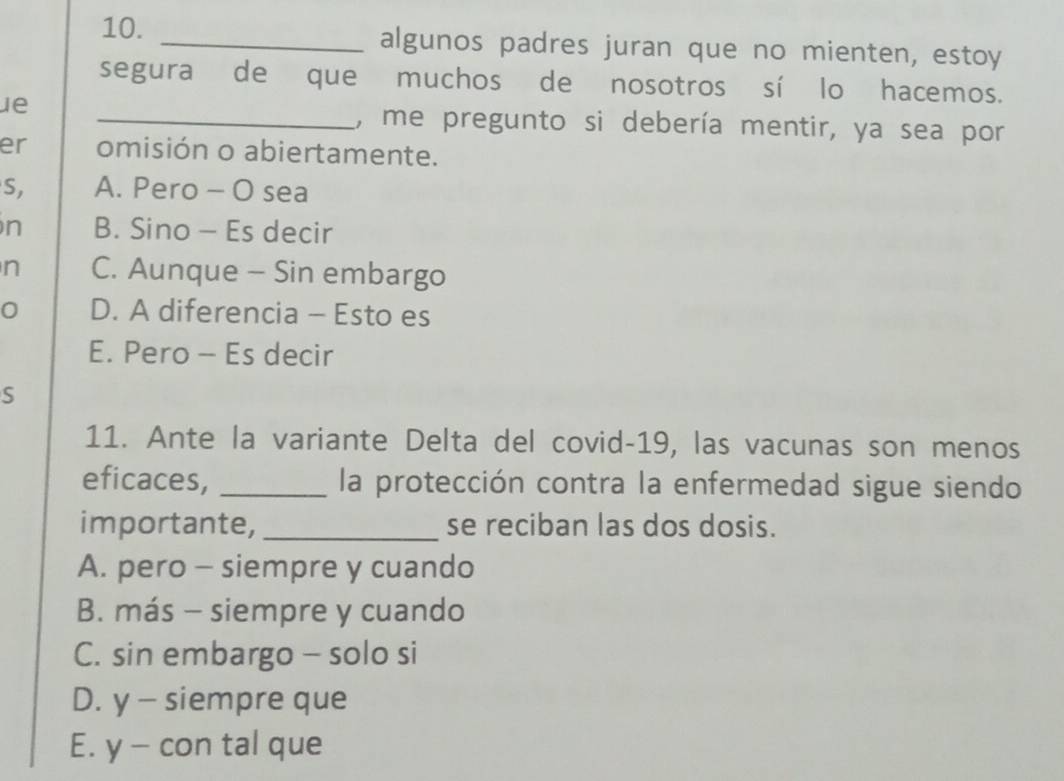 algunos padres juran que no mienten, estoy
segura de que muchos de nosotros sí lo hacemos.
ue
_, me pregunto si debería mentir, ya sea por
er omisión o abiertamente.
S, A. Pero - O sea
n B. Sino - Es decir
n C. Aunque - Sin embargo
0 D. A diferencia - Esto es
E. Pero - Es decir
S
11. Ante la variante Delta del covid-19, las vacunas son menos
eficaces, _la protección contra la enfermedad sigue siendo
importante, _se reciban las dos dosis.
A. pero - siempre y cuando
B. más - siempre y cuando
C. sin embargo - solo si
D. y - siempre que
E. y - con tal que