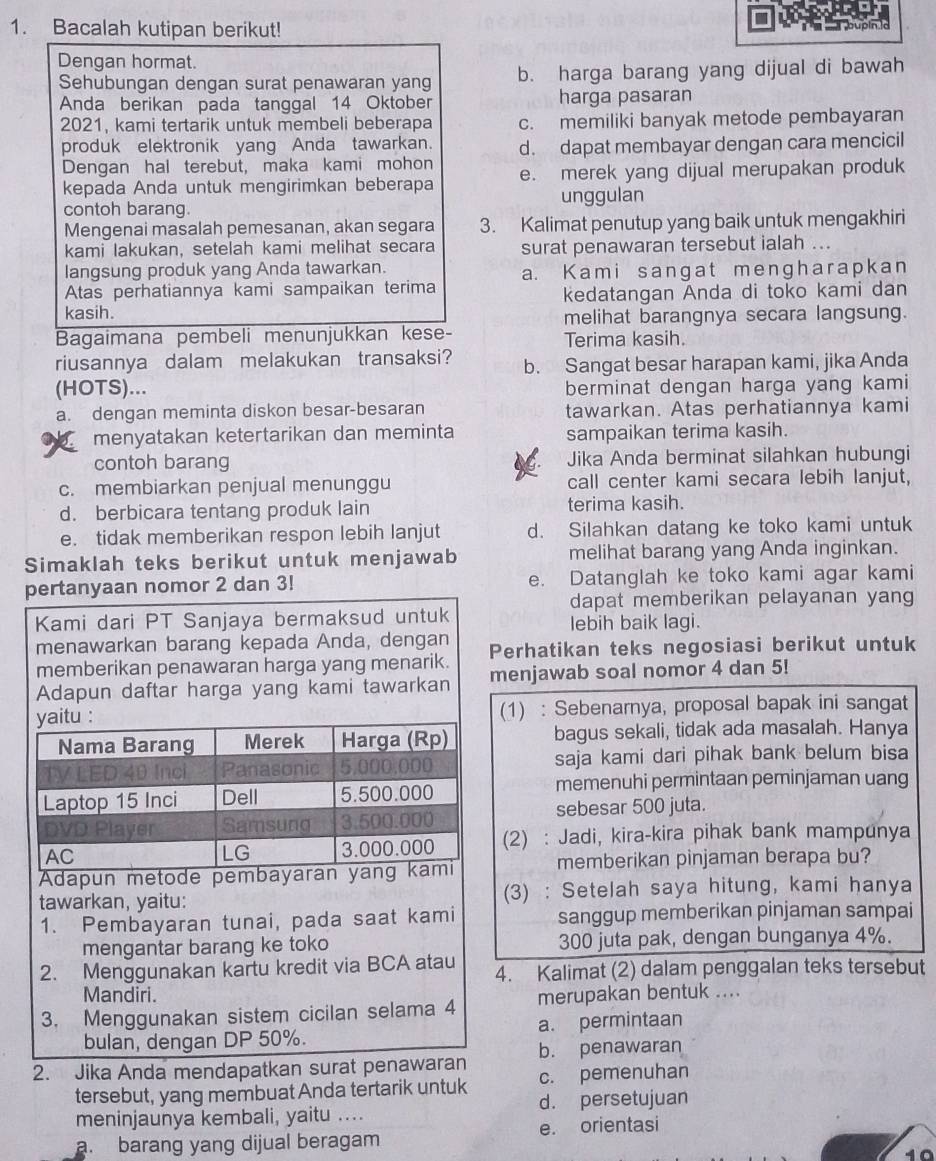 Bacalah kutipan berikut!
Dengan hormat.
Sehubungan dengan surat penawaran yang b. harga barang yang dijual di bawah
Anda berikan pada tanggal 14 Oktober harga pasaran
2021, kami tertarik untuk membeli beberapa c. memiliki banyak metode pembayaran
produk elektronik yang Anda tawarkan. d. dapat membayar dengan cara mencicil
Dengan hal terebut, maka kami mohon e. merek yang dijual merupakan produk
kepada Anda untuk mengirimkan beberapa
contoh barang. unggulan
Mengenai masalah pemesanan, akan segara 3. Kalimat penutup yang baik untuk mengakhiri
kami lakukan, setelah kami melihat secara surat penawaran tersebut ialah ...
langsung produk yang Anda tawarkan. a. Kami sangat mengharapkan
Atas perhatiannya kami sampaikan terima
kasih. kedatangan Anda di toko kami dan
melihat barangnya secara langsung.
Bagaimana pembeli menunjukkan kese- Terima kasih.
riusannya dalam melakukan transaksi? b. Sangat besar harapan kami, jika Anda
(HOTS)... berminat dengan harga yang kami
a. dengan meminta diskon besar-besaran tawarkan. Atas perhatiannya kami
menyatakan ketertarikan dan meminta sampaikan terima kasih.
contoh barang Jika Anda berminat silahkan hubungi
c. membiarkan penjual menunggu call center kami secara lebih lanjut,
d. berbicara tentang produk lain terima kasih.
e. tidak memberikan respon lebih lanjut d. Silahkan datang ke toko kami untuk
Simaklah teks berikut untuk menjawab melihat barang yang Anda inginkan.
an 3! e. Datanglah ke toko kami agar kami
dapat memberikan pelayanan yang
lebih baik lagi.
Perhatikan teks negosiasi berikut untuk
enjawab soal nomor 4 dan 5!
(1) : Sebenarnya, proposal bapak ini sangat
bagus sekali, tidak ada masalah. Hanya
saja kami dari pihak bank belum bisa
memenuhi permintaan peminjaman uang
sebesar 500 juta.
(2) : Jadi, kira-kira pihak bank mampunya
memberikan pinjaman berapa bu?
(3) : Setelah saya hitung, kami hanya
sanggup memberikan pinjaman sampai
300 juta pak, dengan bunganya 4%.
4. Kalimat (2) dalam penggalan teks tersebut
merupakan bentuk ....
a. permintaan
2. Jika Anda mendapat b. penawaran
c. pemenuhan
tersebut, yang membuat Anda tertarik untuk d. persetujuan
meninjaunya kembali, yaitu ....
a. barang yang dijual beragam e. orientasi
10