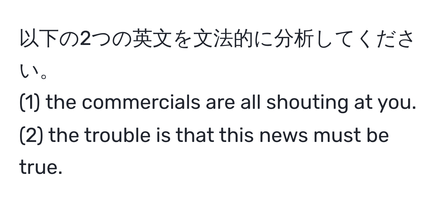 以下の2つの英文を文法的に分析してください。  
(1) the commercials are all shouting at you.  
(2) the trouble is that this news must be true.