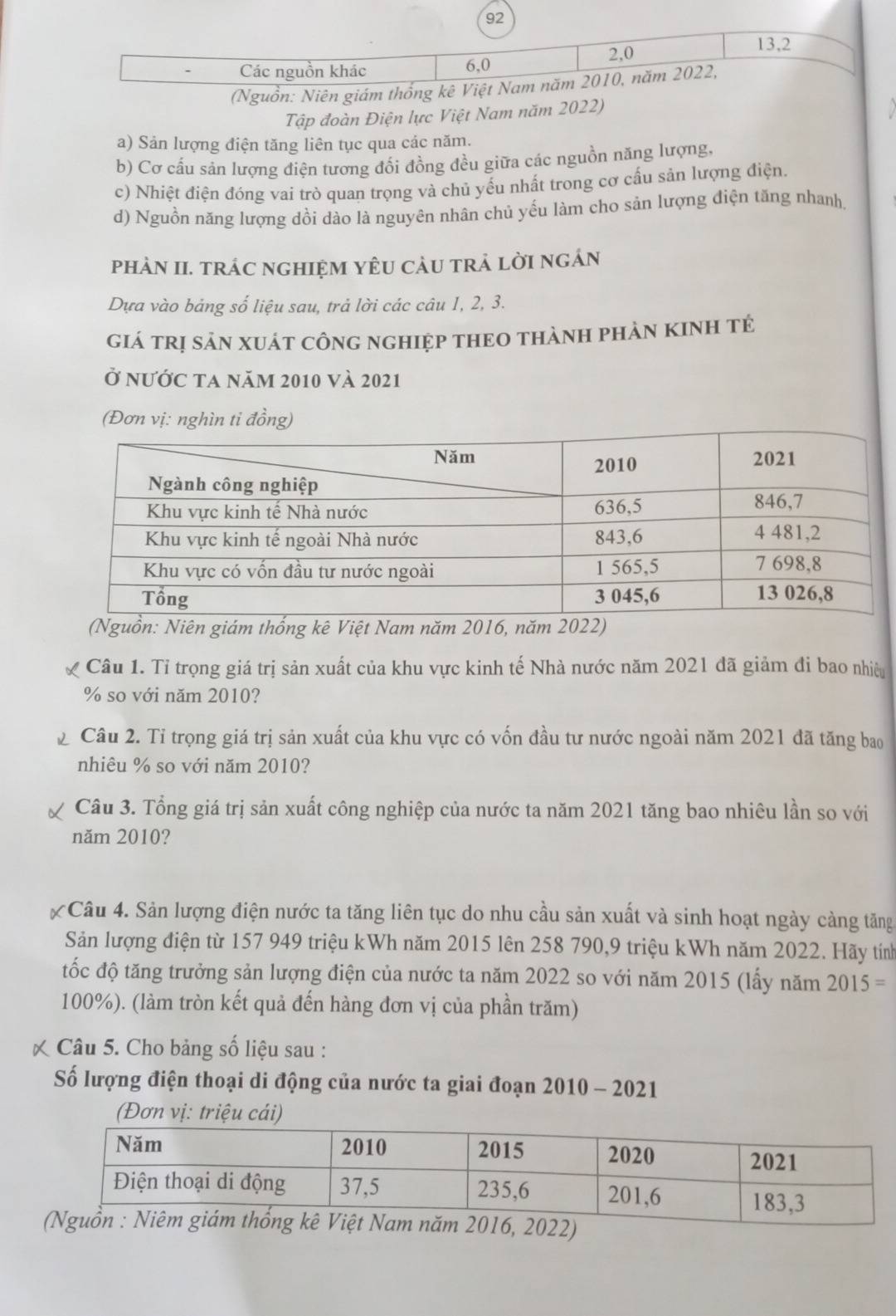 92
2,0
13,2
Các nguồn khác 6,0
(Nguồn: Niên giám thống kê Việt Nam năm 2010, năm 2022,
Tập đoàn Điện lực Việt Nam năm 2022)
a) Sản lượng điện tăng liên tục qua các năm.
b) Cơ cấu sản lượng điện tương đối đồng đều giữa các nguồn năng lượng,
c) Nhiệt điện đóng vai trò quan trọng và chủ yếu nhất trong cơ cấu sản lượng điện.
d) Nguồn năng lượng dồi dào là nguyên nhân chủ yếu làm cho sản lượng điện tăng nhanh,
phàN II. trÁc ngHIệM YÊU CàU trả lời ngán
Dựa vào bảng số liệu sau, trả lời các câu 1, 2, 3.
giá trị sản xuát công nghiệp tHEO thànH phản KINH tẻ
Ở nước ta năm 2010 và 2021
(Đơn vị: nghìn ti đồng)
(Nguồn: Niên giám thống kê Việt Nam năm 2016, năm 2022)
Câu 1. Tỉ trọng giá trị sản xuất của khu vực kinh tế Nhà nước năm 2021 đã giảm đi bao nhiêu
% so với năm 2010?
Câu 2. Tỉ trọng giá trị sản xuất của khu vực có vốn đầu tư nước ngoài năm 2021 đã tăng bao
nhiêu % so với năm 2010?
Câu 3. Tổng giá trị sản xuất công nghiệp của nước ta năm 2021 tăng bao nhiêu lần so với
năm 2010?
Câu 4. Sản lượng điện nước ta tăng liên tục do nhu cầu sản xuất và sinh hoạt ngày càng tăng
Sản lượng điện từ 157 949 triệu kWh năm 2015 lên 258 790,9 triệu kWh năm 2022. Hãy tính
tốc độ tăng trưởng sản lượng điện của nước ta năm 2022 so với năm 2015 (lấy năm 2015=
100%). (làm tròn kết quả đến hàng đơn vị của phần trăm)
Câu 5. Cho bảng số liệu sau :
Số lượng điện thoại di động của nước ta giai đoạn 2010 - 2021
(Đơn vị: triệu cái)
ăm 2016, 2022)