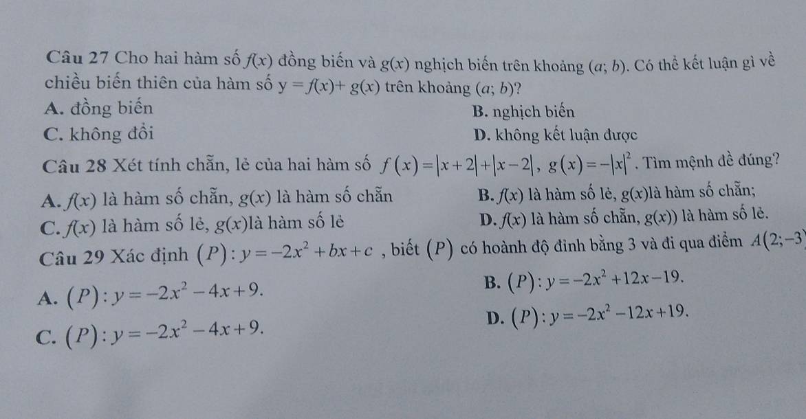 Cho hai hàm số f(x) đồng biến và g(x) nghịch biến trên khoảng (a;b). Có thể kết luận gì về
chiều biến thiên của hàm số y=f(x)+g(x) trên khoảng (a;b) ?
A. đồng biến
B. nghịch biến
C. không đồi D. không kết luận được
Câu 28 Xét tính chẵn, lẻ của hai hàm số f(x)=|x+2|+|x-2|, g(x)=-|x|^2. Tìm mệnh đề đúng?
A. f(x) là hàm số chẵn, g(x) là hàm số chẵn B. f(x) là hàm số lẻ, gbeginpmatrix xendpmatrix là hàm số chẵn;
C. f(x) là hàm số lẻ, g(x) là hàm số lẻ D. f(x) là hàm số chẵn, g(x)) là hàm số lẻ.
Câu 29 Xác định (P):y=-2x^2+bx+c , biết (P) có hoành độ đinh bằng 3 và đi qua điểm A(2;-3)
A. (P):y=-2x^2-4x+9. 
B. (P):y=-2x^2+12x-19.
C. (P):y=-2x^2-4x+9.
D. (P):y=-2x^2-12x+19.