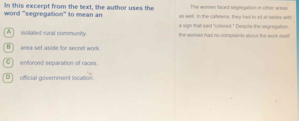 In this excerpt from the text, the author uses the The women faced segregation in other areas
word "segregation" to mean an as well. In the cafeteria, they had to sit at tables with
a sign that said "colored." Despite the segregation,
A ) isolated rural community. the women had no complaints about the work itself.
B] area set aside for secret work.
C) enforced separation of races.
D) official government location.