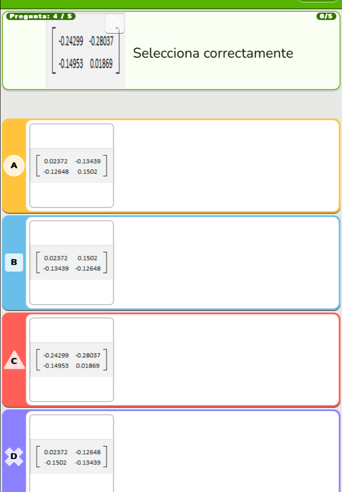 Pregunta: 4 / 5
beginbmatrix 0.24299&0.28937 -0.14953&0.01869endbmatrix Selecciona correctamente
A beginbmatrix 0.02372&-0.13439 -0.12648&0.1502endbmatrix
B beginbmatrix 0.02372&0.1502 -0.13439&-0.12648endbmatrix
c beginbmatrix -0.24299&-0.28037 -0.14953&0.01869endbmatrix
D beginbmatrix 0.02372&-0.12648 -0.1502&-0.13439endbmatrix