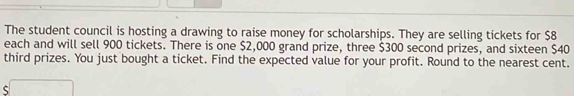 The student council is hosting a drawing to raise money for scholarships. They are selling tickets for $8
each and will sell 900 tickets. There is one $2,000 grand prize, three $300 second prizes, and sixteen $40
third prizes. You just bought a ticket. Find the expected value for your profit. Round to the nearest cent.
$