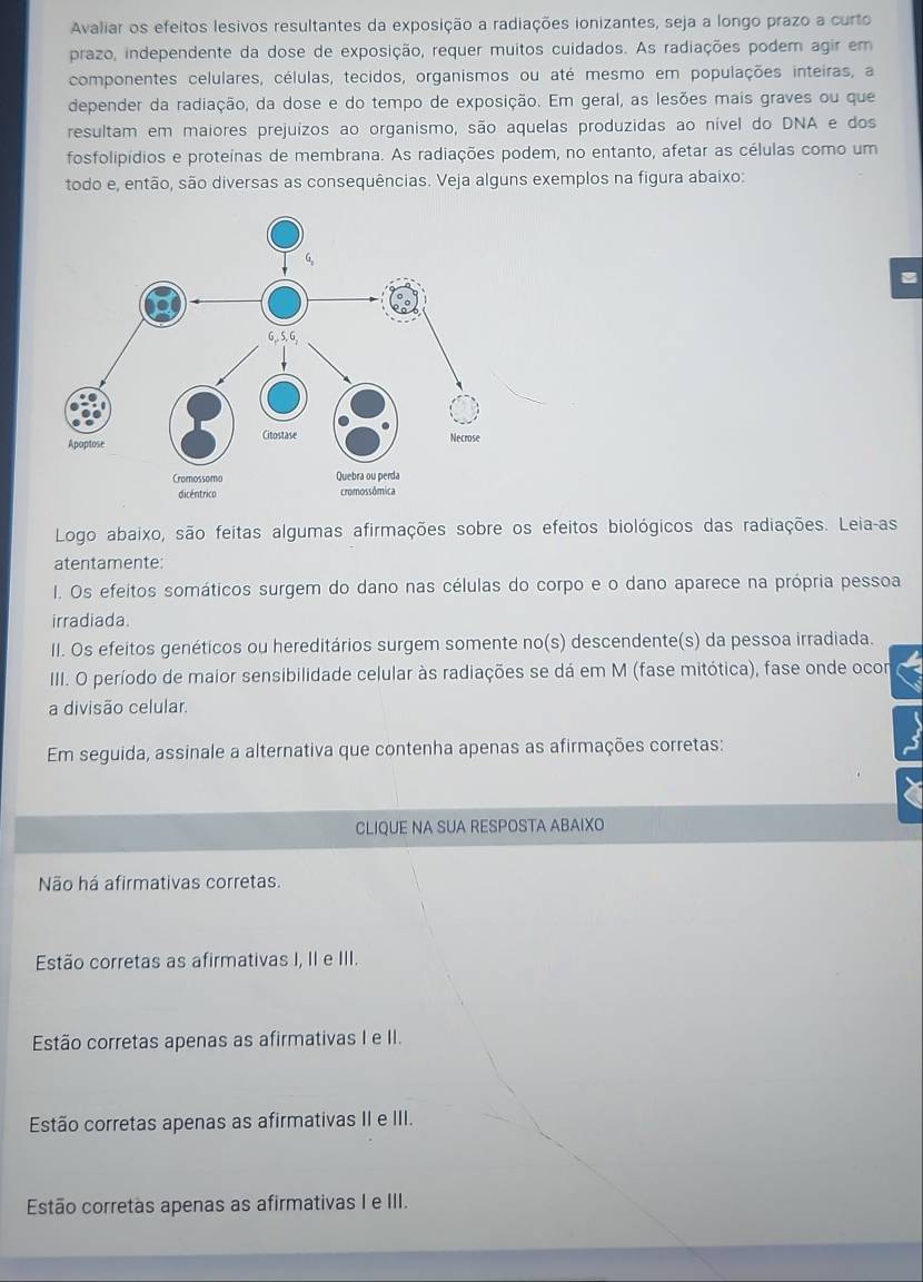 Avaliar os efeitos lesivos resultantes da exposição a radiações ionizantes, seja a longo prazo a curto
prazo, independente da dose de exposição, requer muitos cuidados. As radiações podem agir em
componentes celulares, células, tecidos, organismos ou até mesmo em populações inteiras, a
depender da radiação, da dose e do tempo de exposição. Em geral, as lesões mais graves ou que
resultam em maiores prejuízos ao organismo, são aquelas produzidas ao nível do DNA e dos
fosfolipídios e proteínas de membrana. As radiações podem, no entanto, afetar as células como um
todo e, então, são diversas as consequências. Veja alguns exemplos na figura abaixo:
Logo abaixo, são feitas algumas afirmações sobre os efeitos biológicos das radiações. Leia-as
atentamente:
I. Os efeitos somáticos surgem do dano nas células do corpo e o dano aparece na própria pessoa
irradiada.
II. Os efeitos genéticos ou hereditários surgem somente no(s) descendente(s) da pessoa irradiada.
IIII. O período de maior sensibilidade celular às radiações se dá em M (fase mitótica), fase onde ocor
a divisão celular.
Em seguida, assinale a alternativa que contenha apenas as afirmações corretas:
CLIQUE NA SUA RESPOSTA ABAIXO
Não há afirmativas corretas.
Estão corretas as afirmativas I, II e III.
Estão corretas apenas as afirmativas I e II.
Estão corretas apenas as afirmativas II e III.
Estão corretas apenas as afirmativas I e III.