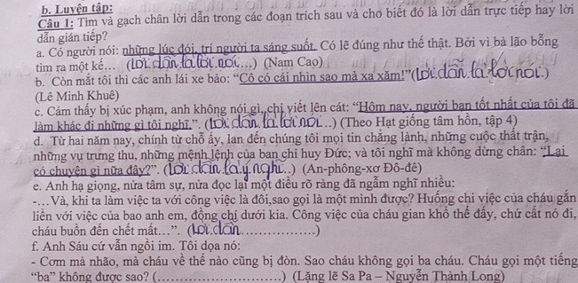 Luyện tập:
Câu 1: Tìm và gạch chân lời dẫn trong các đoạn trích sau và chơ biết đó là lời dẫn trực tiếp hay lời
dẫn gián tiếp?
a. Có người nói: những lúc đói, trí người ta sáng suốt. Có lẽ đúng như thế thật. Bởi vì bà lão bổng
tim ra một kế... (lới đội lờ ớt  nộ....) (Nam Cao)
. Còn mắt tôi thì các anh lái xe bảo: “Cô có cái nhìn sao mả xa xăm!”(lợ đơi lo tớ ơt.)
(Lê Minh Khuê)
c. Cảm thấy bị xúc phạm, anh không nói gì, chị viết lên cát: “Hôm nay, người ban tốt nhất của tôi đã
làm khác đi những gì tôi nghĩ.”. (lới đơu l ớ NOL..) (Theo Hạt giống tâm hồn, tập 4)
d. Từ hai năm nay, chính từ chỗ ấy, lan đến chúng tôi mọi tin chẳng lành, những cuộc thất trận,
những vụ trưng thu, những mệnh lệnh của ban chi huy Đức; và tôi nghĩ mà không dừng chân: “Lại
có chuyện gì nữa đây?'.( ) (An-phông-xơ Đô-đê)
e. Anh hạ giọng, nửa tâm sự, nửa đọc lại một điều rõ ràng đã ngẫm nghĩ nhiều:
- Và, khi ta làm việc ta với công việc là đôi,sao gọi là một mình được? Huống chi việc của cháu gắn
liền với việc của bao anh em, đồng chí dưới kia. Công việc của cháu gian khổ thể đẩy, chứ cất nó đi,
cháu buồn đến chết mất..'. (1 t. đần _ )
f. Anh Sáu cứ vẫn ngồi im. Tôi dọa nó:
- Cơm mà nhão, mà cháu về thế nào cũng bị đòn. Sao cháu không gọi ba cháu. Cháu gọi một tiếng
“ba” không được sao? ( _1)(Lặng lẽ Sa Pa - Nguyễn Thành Long)