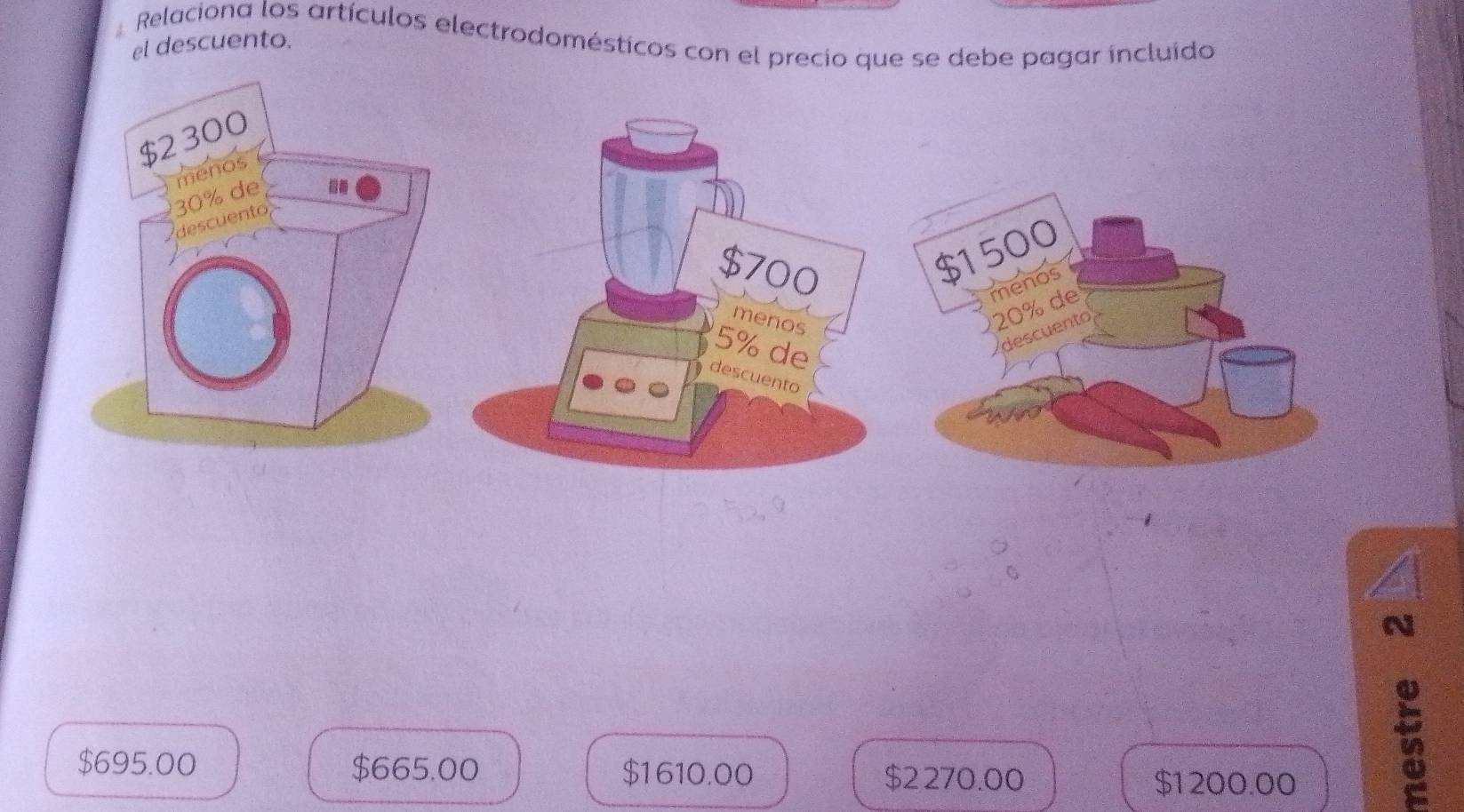 Relaciona los artículos electrodomésticos con el precio que se debe pagar incluído el descuento.
$1500
20% de menos
descuento
N
$695.00 $665.00 $1610.00 $2270.00 $1200.00