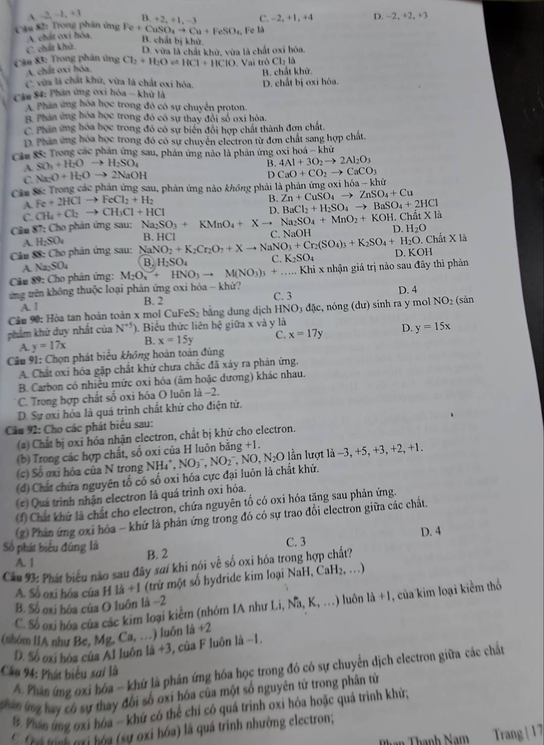 A -2,-1,+3
B. +2,+1,-3 C. -2, +1, +4 D. -2,+2,+3
Câu 82: Trong phản ứng Fe+CuSO_4to Cu+FeSO_4 B. chất bị khử.
A. chất oxí hóa, Fe là
C. chất khử.
D. vừa là chất khử, vừa là chất oxi hóa.
Câu 83: Trong phân ủng Cl_2+H_2Oleftharpoons HCl+HClO. Vai trò Cl_2la
A. chất oxi hóa.
B. chất khử.
C. vừa là chất khử, vừa là chất oxi hóa.
D. chất bị oxi hóa.
Câu 84: Phản ủng oxi hóa - khử là
A. Phân ứng hóa học trong đó có sự chuyển proton.
B. Phân ứng hóa học trong đó có sự thay đổi số oxi hóa.
C. Phân ứng hóa học trong đó có sự biển đổi hợp chất thành đơn chất
D. Phân ứng hóa học trong đó có sự chuyển electron từ đơn chất sang hợp chất.
Câu 8: Trong các phản ứng sau, phản ứng nào là phản ứng oxi hoá - khử
A. SO_3+H_2Oto H_2SO_4
B. 4Al+3O_2to 2Al_2O_3
C. Na_2O+H_2Oto 2NaOH
D CaO+CO_2to CaCO_3
Câu Số: Trong các phản ứng sau, phản ứng nào không phải là phản ứng oxỉ hdelta a-khir
A. Fe+2HClto FeCl_2+H_2
B. Zn+CuSO_4to ZnSO_4+Cu
C. CH_4+Cl_2to CH_3Cl+HCl
D. BaCl_2+H_2SO_4to BaSO_4+2HCl. Chất X là
D.
Câu 87: Cho phản ứng sau: Na_2SO_3+KMnO_4+Xto Na_2SO_4+MnO_2+KOH. C. NaOH
A. H_2SO_4
0. Chất X là
Câu 88: Cho phản ứng sau: NaNO_2+K_2Cr_2O_7+Xto NaNO_3+Cr_2(SO_4)_3+K_2SO_4+H_2O. B. HCI H_2O
A. Na_2SO_4
B. H_2SO_4
C. K_2SO_4 D. KOH
Câu 89: Cho phản ứng: M_2O_x+HNO_3to M(NO_3)_3+....  Khi x nhận giá trị nào sau đây thì phản
từng trên không thuộc loại phản ứng oxi hóa - khử? D. 4
B. 2 C. 3
A. 1
Câu 90: Hòa tan hoàn toàn x mol CuFeS₂ bằng dung dịch HNO_3dac :, nóng (dư) sinh ra y mol NO_2 (sản
phẩm khử duy nhất của N^(+5)) ). Biểu thức liên hệ giữa x và y là
D. y=15x
A. y=17x
B. x=15y
C. x=17y
Cầu 91: Chọn phát biểu không hoàn toàn đúng
A. Chất oxi hóa gặp chất khử chưa chắc đã xảy ra phản ứng.
B. Carbon có nhiều mức oxi hóa (âm hoặc dương) khác nhau.
C. Trong hợp chất số oxi hóa O luôn là −2.
D. Sự oxi hóa là quá trình chất khử cho điện tử.
Câu 92: Cho các phát biểu sau:
(a) Chất bị oxỉ hóa nhận electron, chất bị khử cho electron.
(b) Trong các hợp chất, số oxi của H luôn bằng +1.
(c) Số oxi hóa của N trong NH_4^(+,NO_3^-,NO_2^- , NO, N_2)O lần lượt là -3, +5, +3, +2, +1.
(d) Chất chứa nguyên tố có số oxi hóa cực đại luôn là chất khử.
(*) Quá trình nhận electron là quá trình oxi hóa.
(f) Chất khứ là chất cho electron, chứa nguyên tố có oxi hóa tăng sau phản ứng.
(2) Phản ứng oxí hóa - khử là phản ứng trong đó có sự trao đổi electron giữa các chất.
D. 4
Số phát biểu đúng là C. 3
A. 1 B. 2
Câu 93: Phát biểu não sau đây sai khi nói về số oxi hóa trong hợp chất?
A. Số oxi hóa của H là +1 (trừ một số hydride kim loại NaH, Ca H_2 , …)
C. Số oxi hóa của các kim loại kiểm (nhóm IA như Li,Na,K,...) luôn la+1 , của kim loại kiểm thổ
B. Số oxi hóa của O luôn là −2
(nhóm IIA như Be, Mg, Ca,... ) luôn là +2
D. Số oxi hóa của Al luôn là +3, của F luôn là −1.
Câu 94: Phát biểu sai là  A Phân ứng oxi hóa - khứ là phân ứng hóa học trong đó có sự chuyển dịch electron giữa các chất
nghan ứng hay có sự thay đổi số oxi hóa của một số nguyên tử trong phân từ
9. Phan ứng oxi hóa - khứ có thể chí có quá trình oxi hóa hoặc quá trình khử;
C ná mnh nơi hóa (sự oxi hóa) là quá trình nhường electron;
Phạn Thạnh Nam Trang | 1 7