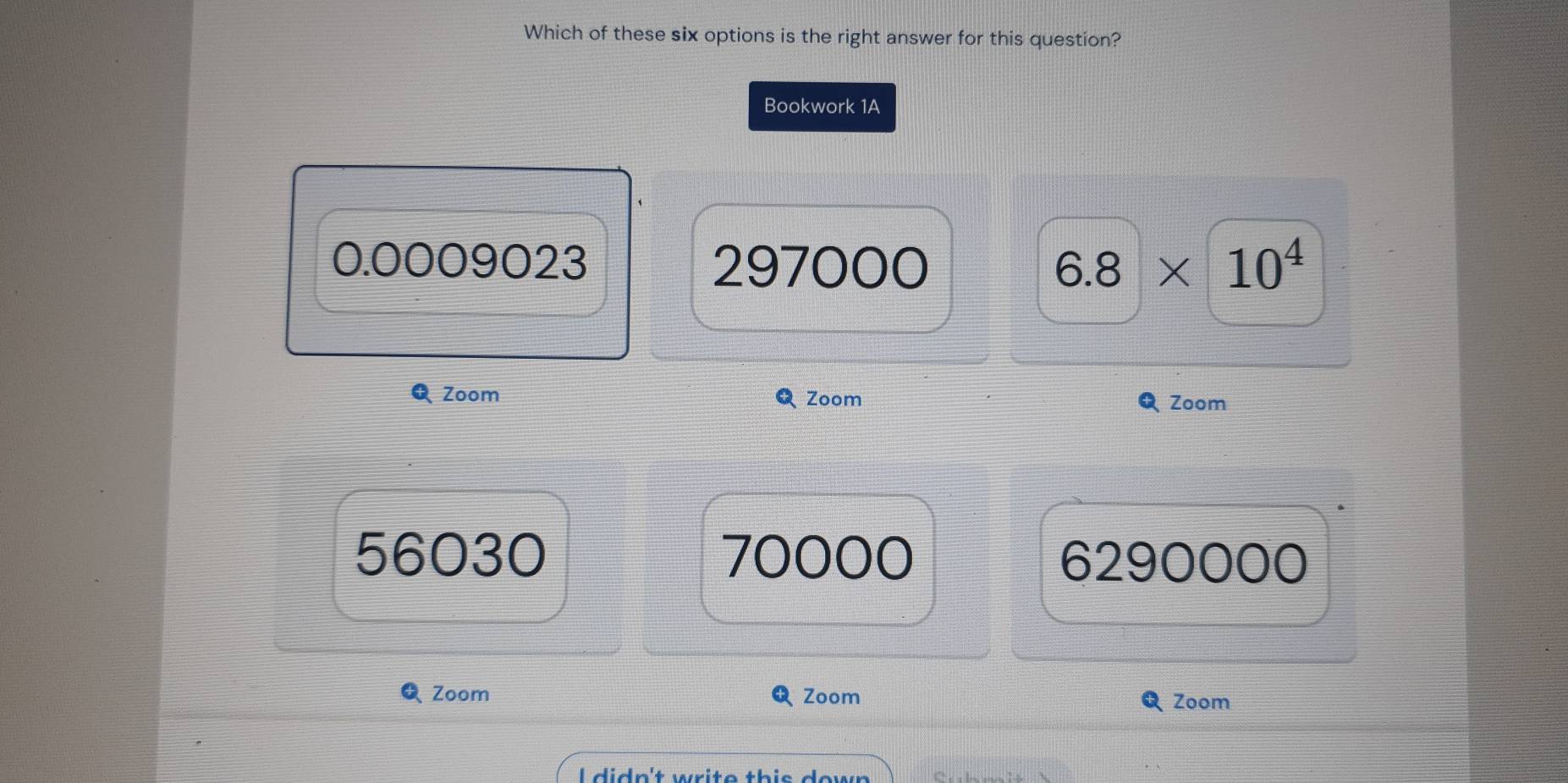 Which of these six options is the right answer for this question?
Bookwork 1A
0.0009023 297000 6.8* 10^4
QZoom Zoom Zoom
56030 70000 6290000
QZoom Zoom
Zoom
l didn't write thie dow