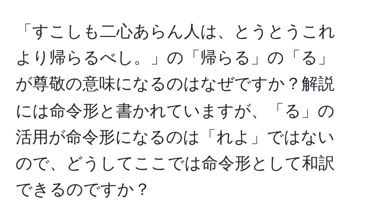 「すこしも二心あらん人は、とうとうこれより帰らるべし。」の「帰らる」の「る」が尊敬の意味になるのはなぜですか？解説には命令形と書かれていますが、「る」の活用が命令形になるのは「れよ」ではないので、どうしてここでは命令形として和訳できるのですか？