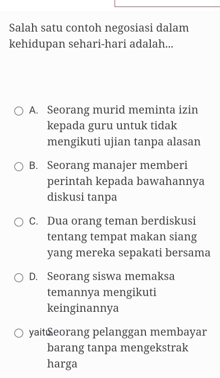 Salah satu contoh negosiasi dalam
kehidupan sehari-hari adalah...
A. Seorang murid meminta izin
kepada guru untuk tidak
mengikuti ujian tanpa alasan
B. Seorang manajer memberi
perintah kepada bawahannya
diskusi tanpa
C. Dua orang teman berdiskusi
tentang tempat makan siang
yang mereka sepakati bersama
D. Seorang siswa memaksa
temannya mengikuti
keinginannya
yait£eorang pelanggan membayar
barang tanpa mengekstrak
harga