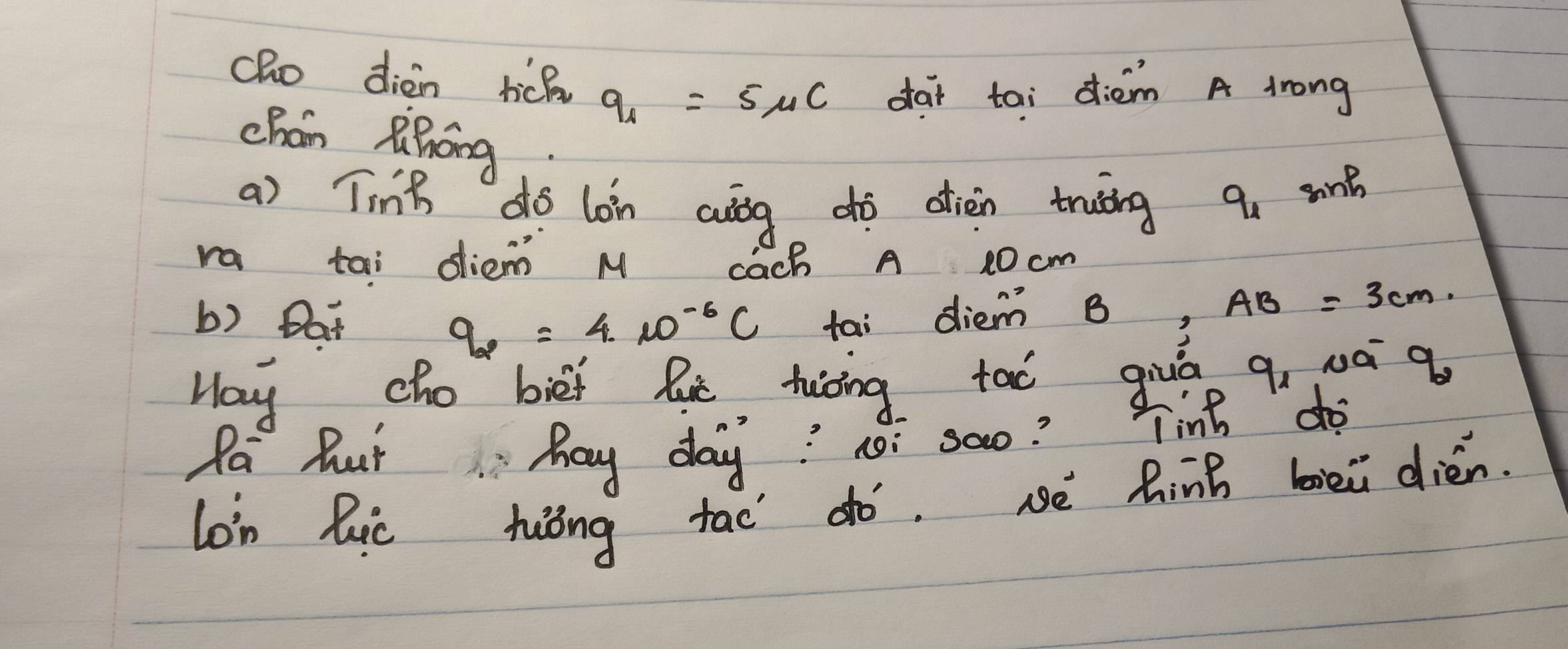 cho dièn tick q_1=5mu C dai tai diém A lrong 
chán Riǐāng 
a) Ting do lon auág dò diàn truing q_1 sont 
ra tai diem M Cach A 10 cm
b) Dat tai diem B x=frac □  AB=3cm
q_2=4· 10^(-6)C
May cho biei lie tuāing tao giuā q, 0á q 
Pa But hay day? noi sao? Tinh " do 
lon hic hiōng tao ¢ó. sè Rinh biei dién.