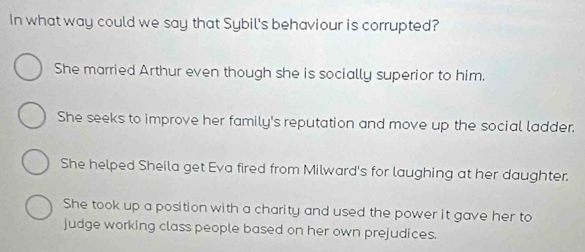 In what way could we say that Sybil's behaviour is corrupted?
She married Arthur even though she is socially superior to him.
She seeks to improve her family's reputation and move up the social ladder.
She helped Sheila get Eva fired from Milward's for laughing at her daughter.
She took up a position with a charity and used the power it gave her to
judge working class people based on her own prejudices.