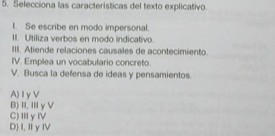 Selecciona las características del texto explicativo.
I. Se escribe en modo impersonal.
II. Utiliza verbos en modo indicativo.
III. Atiende relaciones causales de acontecimiento.
IV. Emplea un vocabulario concreto.
V. Busca la defensa de ideas y pensamientos.
A) Iy V
B)Ⅱ,ⅢγV
C)ⅢγⅣ
D)I,ⅡγⅣ