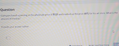 Question 
Clark purchased a painting at the whollesale price of $125 and marked up the price 40% for his art store. What is the 
amount of markup? 
Prowide your answer below: 
Mörlé instructión sUI