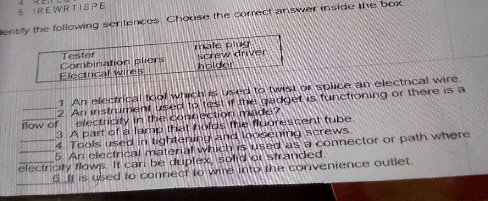 IRE W R T I SP E
entify the following sentences. Choose the correct answer inside the box.
Tester male plug
Combination pliers screw driver
Electrical wires holder
1. An electrical tool which is used to twist or splice an electrical wire.
_2. An instrument used to test if the gadget is functioning or there is a
_flow of electricity in the connection made?
3. A part of a lamp that holds the fluorescent tube.
4. Tools used in tightening and loosening screws.
_5. An electrical material which is used as a connector or path where
_electricity flows. It can be duplex, solid or stranded.
_ is used to connect to wire into the convenience outlet.