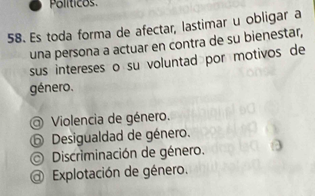 Políticos.
58. Es toda forma de afectar, lastimar u obligar a
una persona a actuar en contra de su bienestar,
sus intereses o su voluntad por motivos de
género.
Violencia de género.
⑤ Desigualdad de género.
Discriminación de género.
Explotación de género.