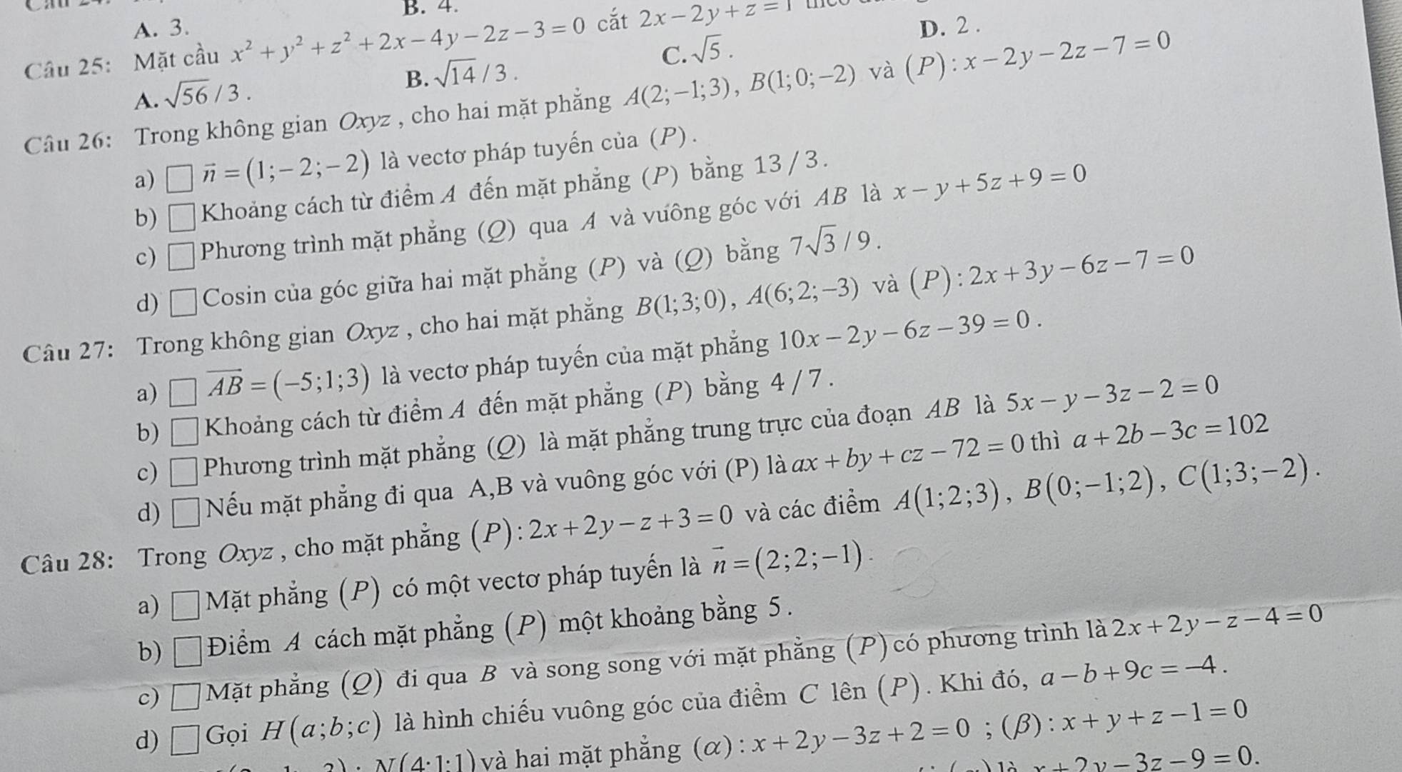 B. 4.
A. 3. D. 2 .
Câu 25: Mặt cầu x^2+y^2+z^2+2x-4y-2z-3=0 cắt 2x-2y+z=1
A. sqrt(56)/3.
B. sqrt(14)/3.
C. sqrt(5).
Câu 26: Trong không gian Oxyz , cho hai mặt phẳng A(2;-1;3),B(1;0;-2) và (P):x-2y-2z-7=0
a) □ vector n=(1;-2;-2) là vectơ pháp tuyến của (P) .
b) □ Khoảng cách từ điểm A đến mặt phẳng (P) bằng 13 /3.
c) □ Phương trình mặt phẳng (Q) qua A và vưông góc với AB là x-y+5z+9=0
d) □ Cosin của góc giữa hai mặt phẳng (P) và (Q) bằng 7sqrt(3)/9.
Câu 27: Trong không gian Oxyz , cho hai mặt phẳng B(1;3;0),A(6;2;-3) và (P):2x+3y-6z-7=0
a) □ vector AB=(-5;1;3) là vectơ pháp tuyến của mặt phẳng 10x-2y-6z-39=0.
b) □ Khoảng cách từ điểm A đến mặt phẳng (P) bằng 4 / 7 .
c) □ Phương trình mặt phẳng (Q) là mặt phẳng trung trực của đoạn AB là 5x-y-3z-2=0
thì
d) □ Nếu mặt phẳng đi qua A,B và vuông góc với (P) là ax+by+cz-72=0 a+2b-3c=102
Câu 28: Trong Oxyz , cho mặt phẳng (P): 2x+2y-z+3=0 và các điểm A(1;2;3),B(0;-1;2),C(1;3;-2).
a)          Mặt phẳng (P) có một vectơ pháp tuyến là vector n=(2;2;-1).
□
b) □ Điểm A cách mặt phẳng (P) một khoảng bằng 5.
c) □ Mặt phẳng (Q) đi qua B và song song với mặt phẳng (P) có phương trình là 2x+2y-z-4=0
d) □ Gọi H(a;b;c) là hình chiếu vuông góc của điểm C lên (P). Khi đó, a-b+9c=-4.
2)· N(4· 1· 1) và hai mặt phẳng (α) : x+2y-3z+2=0;(beta ):x+y+z-1=0
x+2y-3z-9=0.