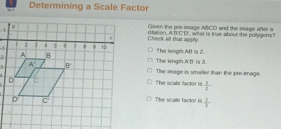 ' Determining a Scale Factor
Given the pre-image ABCD and the image after a
1 what is true about the pollygons?
Check all that apply. dilation, A'B'C'D'
-2
The length AB is 2.
2
3The length A'B' is 3.
The image is smaller than the pre-image.
The scale factor is  1/2 
The scale factor is  2/1 