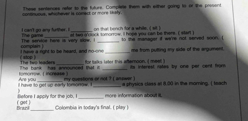 These sentences refer to the future. Complete them with either going to or the present 
continuous, whichever is correct or more likely. 
I can't go any further. I _on that bench for a while. ( sit ) 
The game_ at two o'clock tomorrow. I hope you can be there. ( start ) 
The service here is very slow. I 
complain ) _to the manager if we're not served soon. ( 
I have a right to be heard, and no-one _me from putting my side of the argument. 
( stop ) 
The two leaders _for talks later this afternoon. ( meet ) 
The bank has announced that it _its interest rates by one per cent from 
tomorrow. ( increase ) 
Are you_ my questions or not ? ( answer ) 
_ 
I have to get up early tomorrow. I a physics class at 8.00 in the morning. ( teach 

Before I apply for the job, I _more information about it. 
( get ) 
_ 
Brazil Colombia in today's final. ( play )