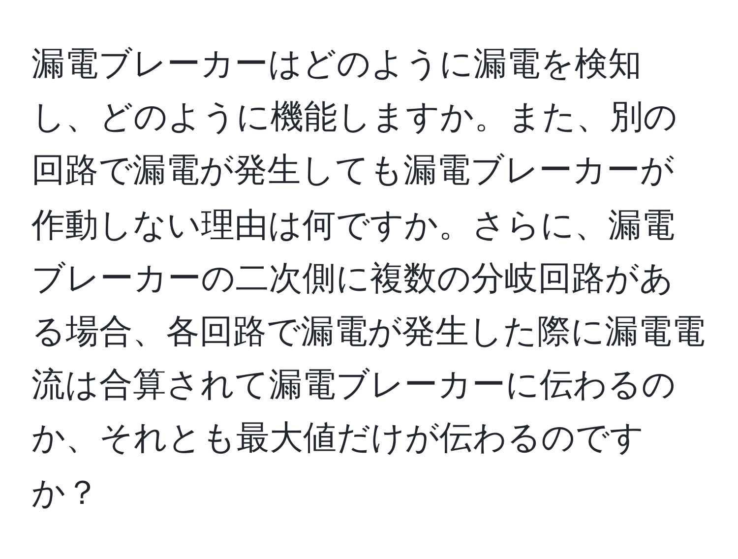 漏電ブレーカーはどのように漏電を検知し、どのように機能しますか。また、別の回路で漏電が発生しても漏電ブレーカーが作動しない理由は何ですか。さらに、漏電ブレーカーの二次側に複数の分岐回路がある場合、各回路で漏電が発生した際に漏電電流は合算されて漏電ブレーカーに伝わるのか、それとも最大値だけが伝わるのですか？