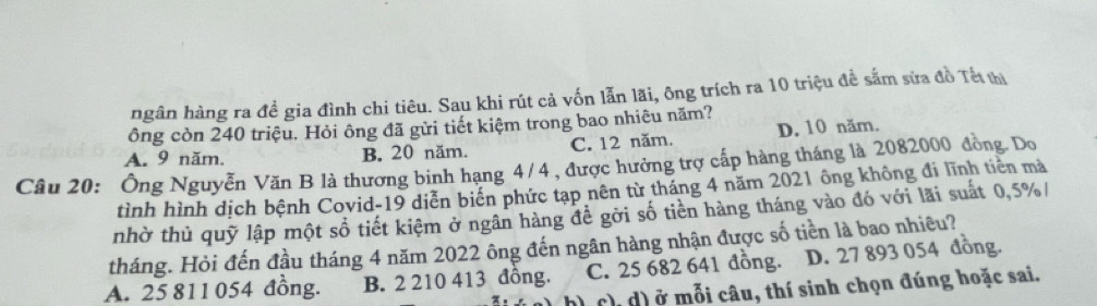 ngân hàng ra đề gia đình chi tiêu. Sau khi rút cả vốn lẫn lãi, ông trích ra 10 triệu đề sắm sửa đồ Tết thị
ông còn 240 triệu. Hỏi ông đã gửi tiết kiệm trong bao nhiêu năm?
A. 9 năm. B. 20 năm. C. 12 năm. D. 10 năm.
Câu 20: Ông Nguyễn Văn B là thương binh hạng 4/4 , được hưởng trợ cấp hàng tháng là 2082000 đồng. Do
tình hình dịch bệnh Covid-19 diễn biến phức tạp nên từ tháng 4 năm 2021 ông không đi lĩnh tiên mà
nhờ thủ quỹ lập một số tiết kiệm ở ngân hàng đề gời số tiền hàng tháng vào đó với lãi suất 0,5% /
tháng. Hỏi đến đầu tháng 4 năm 2022 ông đến ngân hàng nhận được số tiền là bao nhiêu?
A. 25 811 054 đồng. B. 2 210 413 đồng. C. 25 682 641 đồng. D. 27 893 054 đồng.
h) c), d) ở mỗi câu, thí sinh chọn đúng hoặc sai.